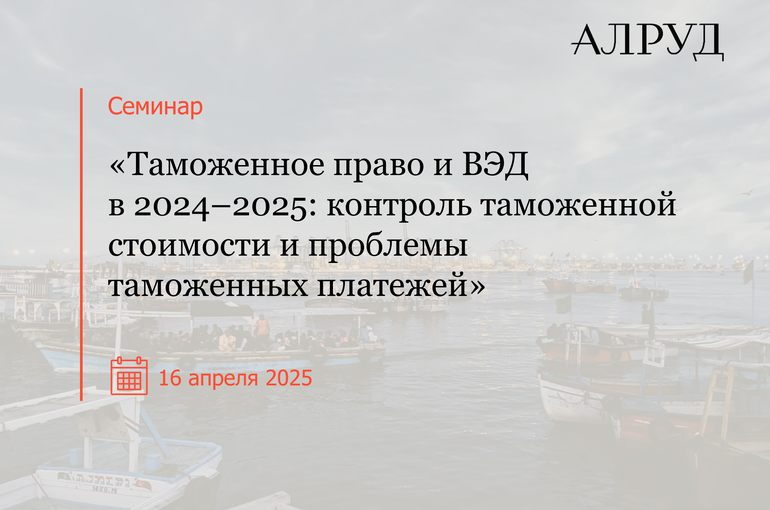 Семинар «Таможенное право и ВЭД в 2024–2025: контроль таможенной стоимости и проблемы таможенных платежей»